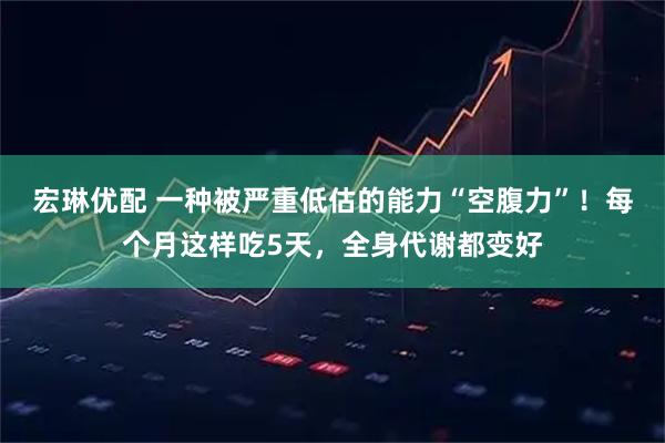 宏琳优配 一种被严重低估的能力“空腹力”！每个月这样吃5天，全身代谢都变好