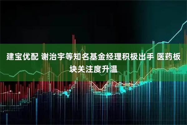 建宝优配 谢治宇等知名基金经理积极出手 医药板块关注度升温