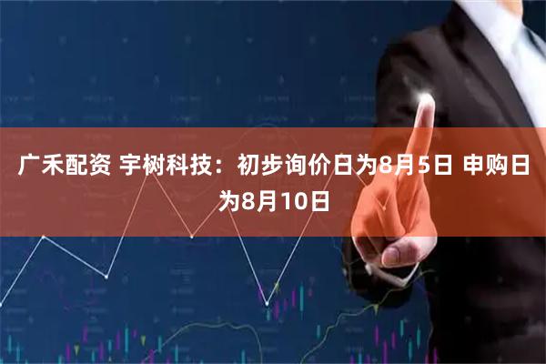 广禾配资 宇树科技：初步询价日为8月5日 申购日为8月10日