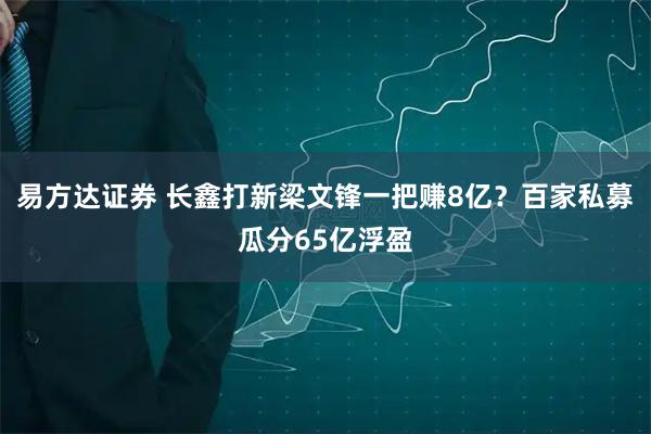 易方达证券 长鑫打新梁文锋一把赚8亿？百家私募瓜分65亿浮盈