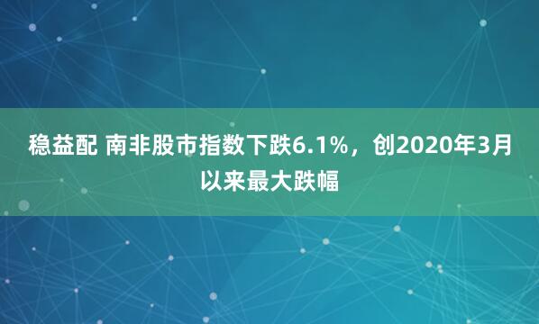 稳益配 南非股市指数下跌6.1%，创2020年3月以来最大跌幅