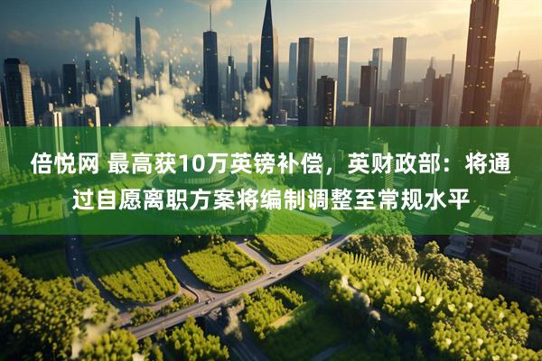 倍悦网 最高获10万英镑补偿，英财政部：将通过自愿离职方案将编制调整至常规水平