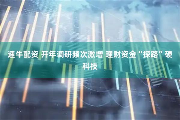 速牛配资 开年调研频次激增 理财资金“探路”硬科技