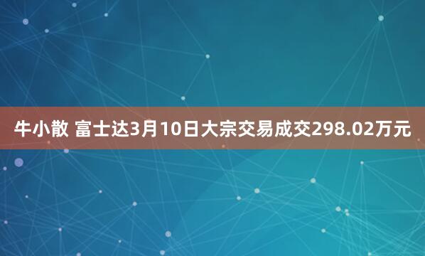 牛小散 富士达3月10日大宗交易成交298.02万元