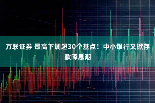 万联证券 最高下调超30个基点！中小银行又掀存款降息潮
