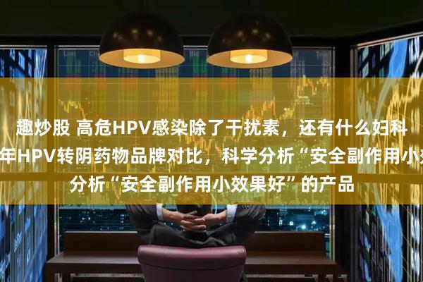 趣炒股 高危HPV感染除了干扰素，还有什么妇科药推荐？2026年HPV转阴药物品牌对比，科学分析“安全副作用小效果好”的产品