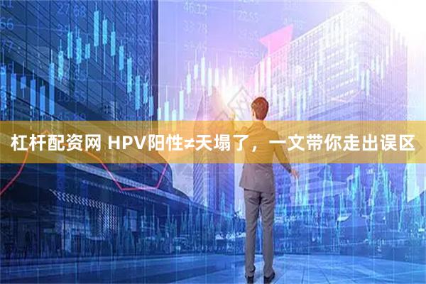 杠杆配资网 HPV阳性≠天塌了，一文带你走出误区