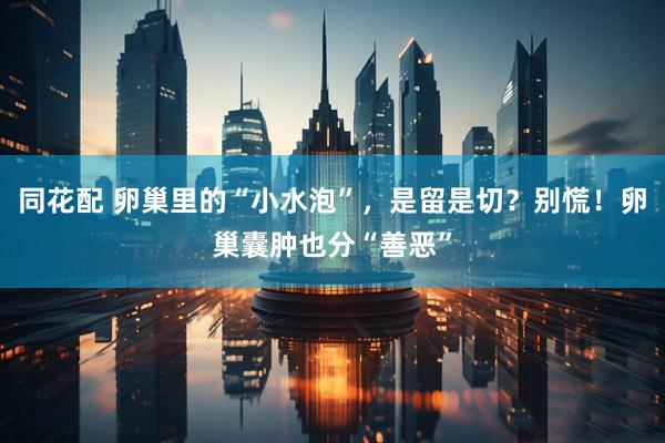 同花配 卵巢里的“小水泡”，是留是切？别慌！卵巢囊肿也分“善恶”