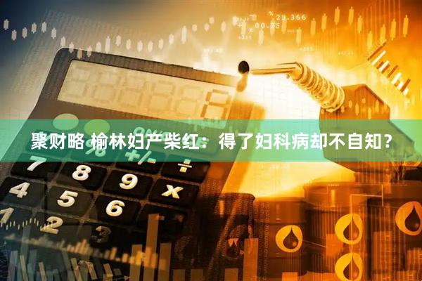 聚财略 榆林妇产柴红：得了妇科病却不自知？