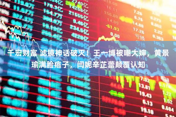 千宏财富 滤镜神话破灭！王一博被嘲大婶，黄景瑜满脸痦子，闫妮辛芷蕾颠覆认知