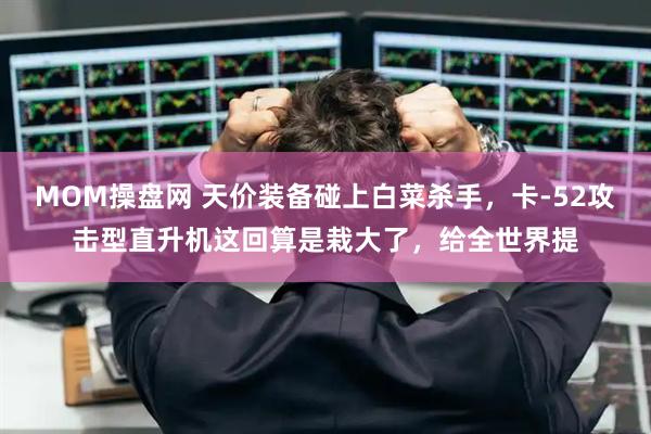 MOM操盘网 天价装备碰上白菜杀手，卡-52攻击型直升机这回算是栽大了，给全世界提