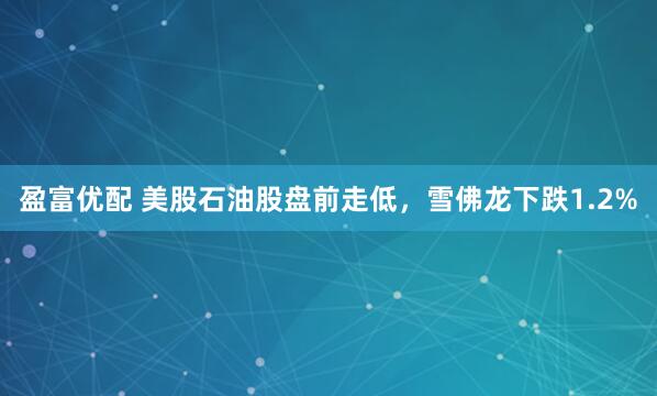 盈富优配 美股石油股盘前走低，雪佛龙下跌1.2%