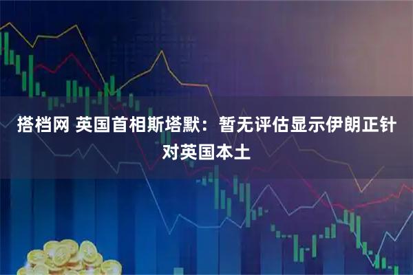 搭档网 英国首相斯塔默：暂无评估显示伊朗正针对英国本土