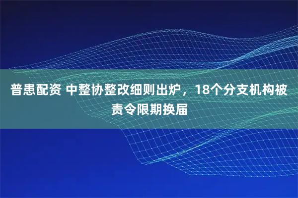 普患配资 中整协整改细则出炉，18个分支机构被责令限期换届
