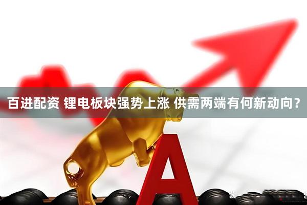 百进配资 锂电板块强势上涨 供需两端有何新动向？