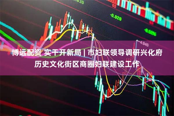 博远配资 实干开新局 | 市妇联领导调研兴化府历史文化街区商圈妇联建设工作