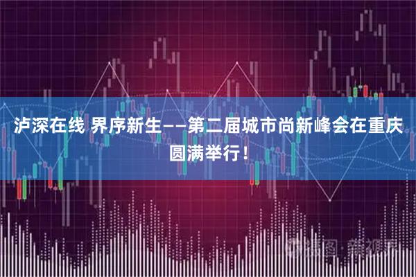 泸深在线 界序新生——第二届城市尚新峰会在重庆圆满举行！