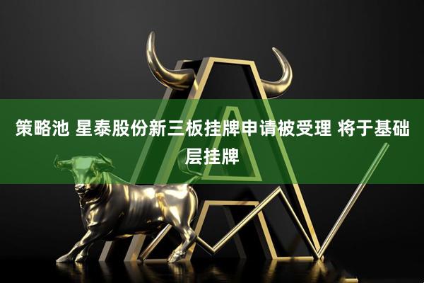 策略池 星泰股份新三板挂牌申请被受理 将于基础层挂牌