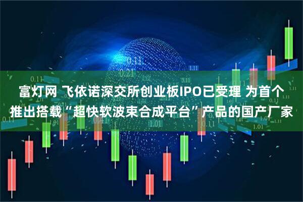 富灯网 飞依诺深交所创业板IPO已受理 为首个推出搭载“超快软波束合成平台”产品的国产厂家