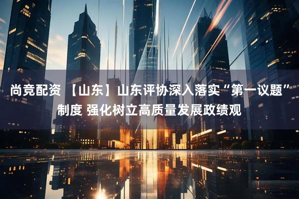 尚竞配资 【山东】山东评协深入落实“第一议题”制度 强化树立高质量发展政绩观
