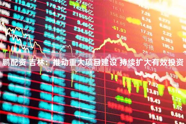 鹏配资 吉林：推动重大项目建设 持续扩大有效投资