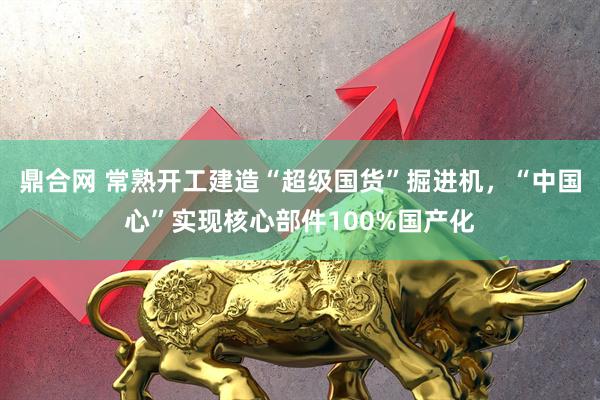 鼎合网 常熟开工建造“超级国货”掘进机，“中国心”实现核心部件100%国产化