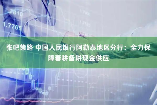 张吧策路 中国人民银行阿勒泰地区分行：全力保障春耕备耕现金供应
