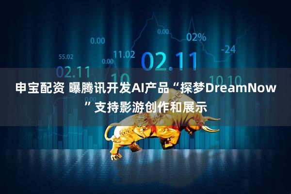 申宝配资 曝腾讯开发AI产品“探梦DreamNow”支持影游创作和展示