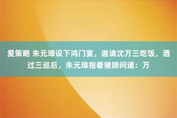 爱策略 朱元璋设下鸿门宴，邀请沈万三吃饭，酒过三巡后，朱元璋指着猪蹄问道：万