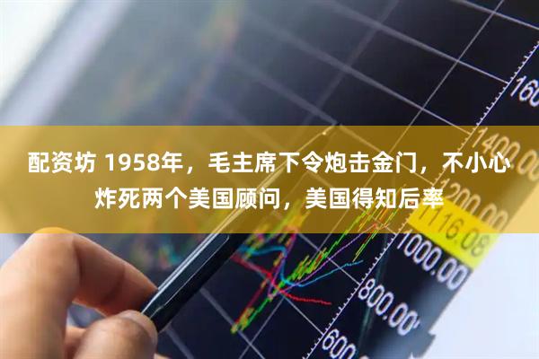 配资坊 1958年，毛主席下令炮击金门，不小心炸死两个美国顾问，美国得知后率