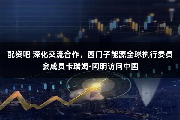 配资吧 深化交流合作,西门子能源全球执行委员会成员卡瑞姆·阿明访问中国