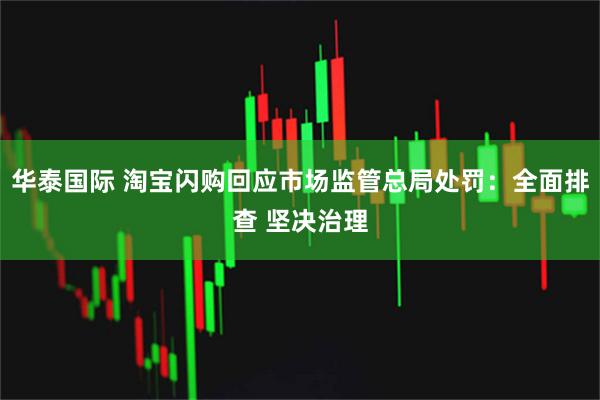 华泰国际 淘宝闪购回应市场监管总局处罚:全面排查 坚决治理