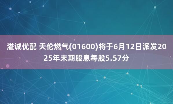 溢诚优配 天伦燃气(01600)将于6月12日派发2025年末期股息每股5.57分