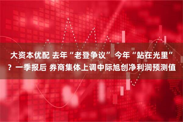 大资本优配 去年“老登争议” 今年“站在光里”？一季报后 券商集体上调中际旭创净利润预测值
