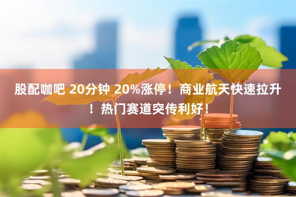 股配咖吧 20分钟 20%涨停！商业航天快速拉升！热门赛道突传利好！