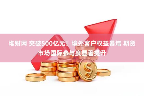 堆财网 突破500亿元！境外客户权益暴增 期货市场国际参与度显著提升