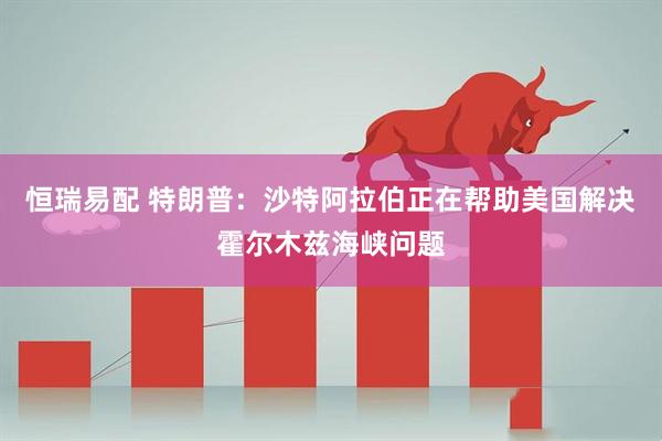 恒瑞易配 特朗普：沙特阿拉伯正在帮助美国解决霍尔木兹海峡问题