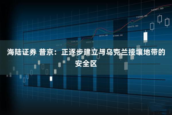 海陆证券 普京：正逐步建立与乌克兰接壤地带的安全区