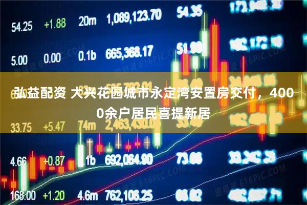 弘益配资 大兴花园城市永定湾安置房交付，4000余户居民喜提新居