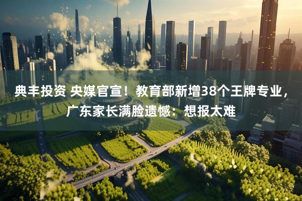 典丰投资 央媒官宣！教育部新增38个王牌专业，广东家长满脸遗憾：想报太难