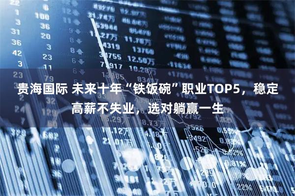 贵海国际 未来十年“铁饭碗”职业TOP5，稳定高薪不失业，选对躺赢一生