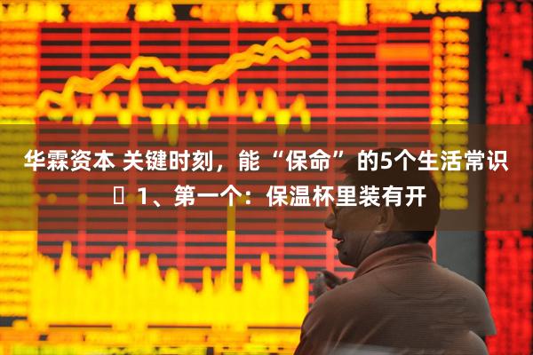 华霖资本 关键时刻，能 “保命” 的5个生活常识 ​1、第一个：保温杯里装有开