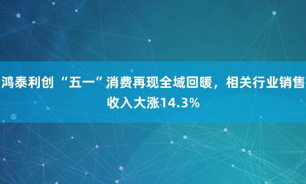 鸿泰利创 “五一”消费再现全域回暖，相关行业销售收入大涨14.3%