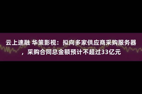 云上速融 华策影视：拟向多家供应商采购服务器，采购合同总金额预计不超过33亿元