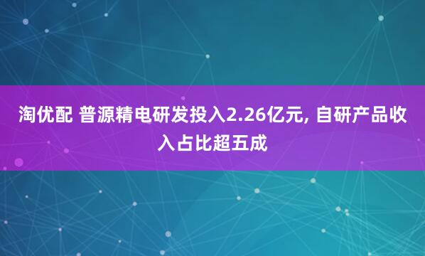 淘优配 普源精电研发投入2.26亿元, 自研产品收入占比超五成