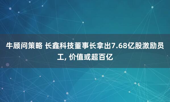 牛顾问策略 长鑫科技董事长拿出7.68亿股激励员工, 价值或超百亿