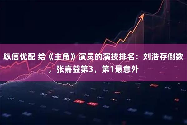 纵信优配 给《主角》演员的演技排名：刘浩存倒数，张嘉益第3，第1最意外
