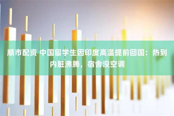 顺市配资 中国留学生因印度高温提前回国：热到内脏沸腾，宿舍没空调