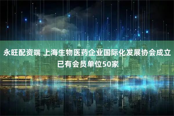永旺配资端 上海生物医药企业国际化发展协会成立 已有会员单位50家