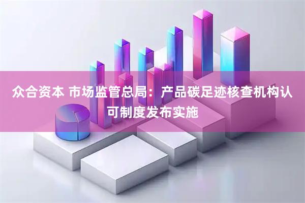 众合资本 市场监管总局:产品碳足迹核查机构认可制度发布实施